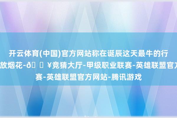 开云体育(中国)官方网站称在诞辰这天最牛的行动是和雷总一齐放烟花-🔥竞猜大厅-甲级职业联赛-英雄联盟官方网站-腾讯游戏