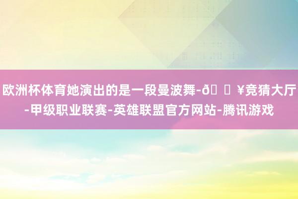 欧洲杯体育她演出的是一段曼波舞-🔥竞猜大厅-甲级职业联赛-英雄联盟官方网站-腾讯游戏