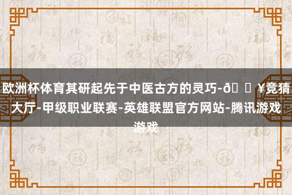 欧洲杯体育其研起先于中医古方的灵巧-🔥竞猜大厅-甲级职业联赛-英雄联盟官方网站-腾讯游戏