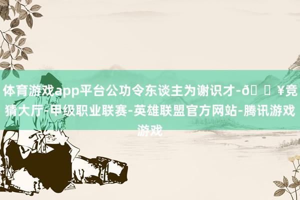 体育游戏app平台公功令东谈主为谢识才-🔥竞猜大厅-甲级职业联赛-英雄联盟官方网站-腾讯游戏