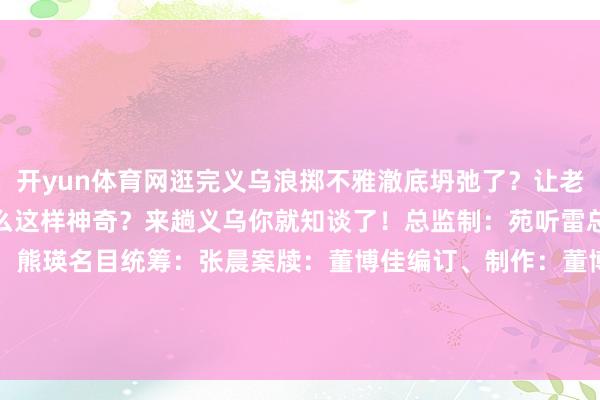 开yun体育网逛完义乌浪掷不雅澈底坍弛了？让老外们齐惊呆了的义乌为什么这样神奇？来趟义乌你就知谈了！总监制：苑听雷总筹划：吴晓虹监制：熊瑛名目统筹：张晨案牍：董博佳编订、制作：董博佳译审：董博佳 曲畅 焦想宇 石丽敏 李胜兰    -🔥竞猜大厅-甲级职业联赛-英雄联盟官方网站-腾讯游戏