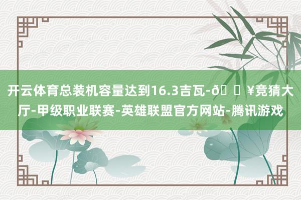 开云体育总装机容量达到16.3吉瓦-🔥竞猜大厅-甲级职业联赛-英雄联盟官方网站-腾讯游戏