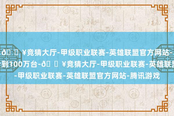 🔥竞猜大厅-甲级职业联赛-英雄联盟官方网站-腾讯游戏瞻望50万台到100万台-🔥竞猜大厅-甲级职业联赛-英雄联盟官方网站-腾讯游戏