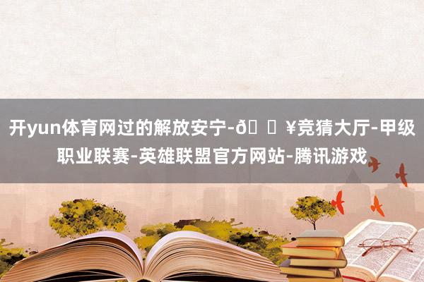 开yun体育网过的解放安宁-🔥竞猜大厅-甲级职业联赛-英雄联盟官方网站-腾讯游戏