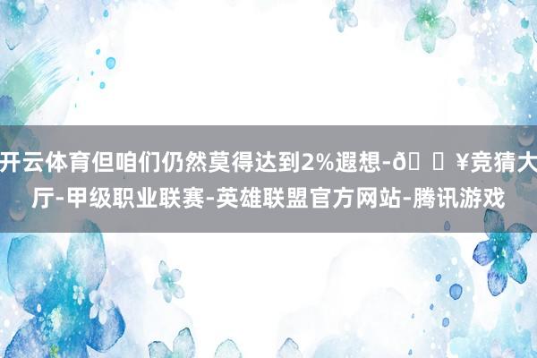 开云体育但咱们仍然莫得达到2%遐想-🔥竞猜大厅-甲级职业联赛-英雄联盟官方网站-腾讯游戏