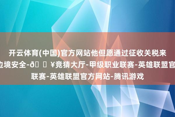 开云体育(中国)官方网站他但愿通过征收关税来推动加拿大加强边境安全-🔥竞猜大厅-甲级职业联赛-英雄联盟官方网站-腾讯游戏