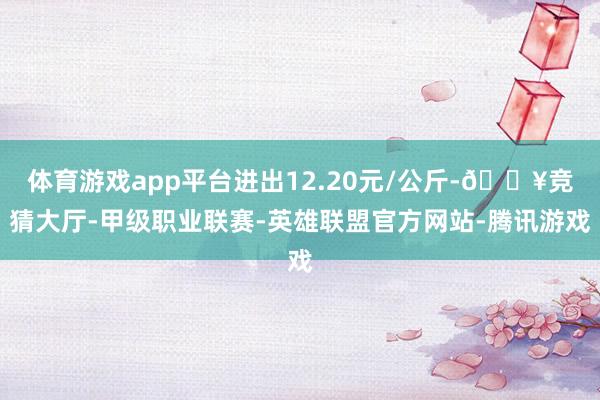 体育游戏app平台进出12.20元/公斤-🔥竞猜大厅-甲级职业联赛-英雄联盟官方网站-腾讯游戏