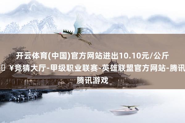 开云体育(中国)官方网站进出10.10元/公斤-🔥竞猜大厅-甲级职业联赛-英雄联盟官方网站-腾讯游戏