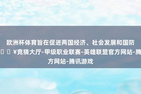 欧洲杯体育旨在促进两国经济、社会发展和国防设立-🔥竞猜大厅-甲级职业联赛-英雄联盟官方网站-腾讯游戏