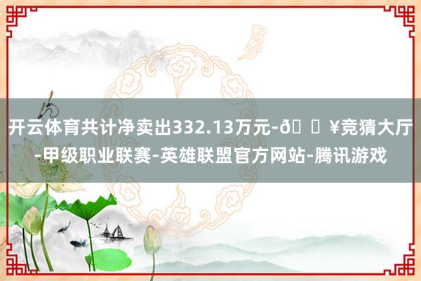 开云体育共计净卖出332.13万元-🔥竞猜大厅-甲级职业联赛-英雄联盟官方网站-腾讯游戏