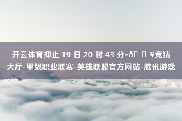 开云体育抑止 19 日 20 时 43 分-🔥竞猜大厅-甲级职业联赛-英雄联盟官方网站-腾讯游戏