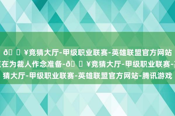 🔥竞猜大厅-甲级职业联赛-英雄联盟官方网站-腾讯游戏该机构一直在为裁人作念准备-🔥竞猜大厅-甲级职业联赛-英雄联盟官方网站-腾讯游戏