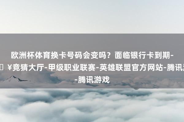 欧洲杯体育换卡号码会变吗？面临银行卡到期-🔥竞猜大厅-甲级职业联赛-英雄联盟官方网站-腾讯游戏