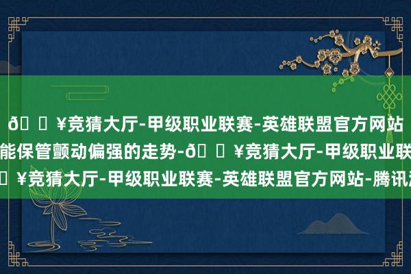 🔥竞猜大厅-甲级职业联赛-英雄联盟官方网站-腾讯游戏玉米价钱可能保管颤动偏强的走势-🔥竞猜大厅-甲级职业联赛-英雄联盟官方网站-腾讯游戏