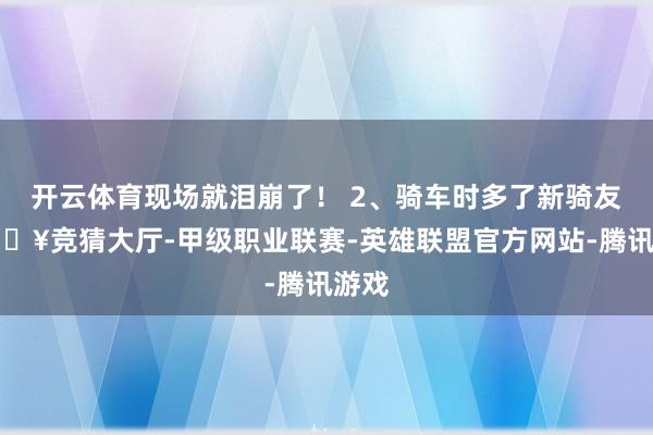 开云体育现场就泪崩了！ 2、骑车时多了新骑友-🔥竞猜大厅-甲级职业联赛-英雄联盟官方网站-腾讯游戏