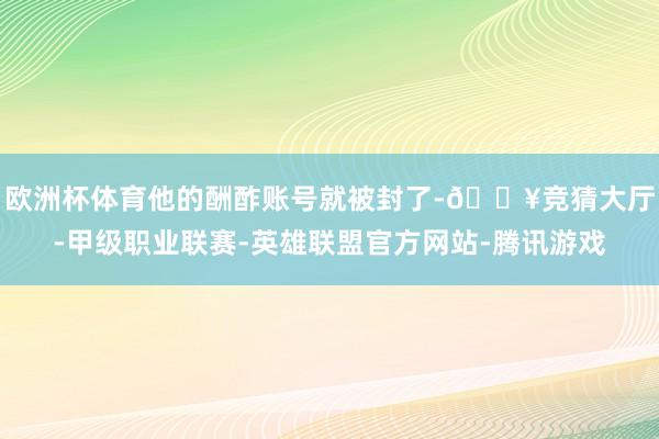 欧洲杯体育他的酬酢账号就被封了-🔥竞猜大厅-甲级职业联赛-英雄联盟官方网站-腾讯游戏