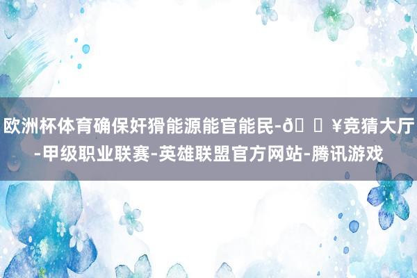 欧洲杯体育确保奸猾能源能官能民-🔥竞猜大厅-甲级职业联赛-英雄联盟官方网站-腾讯游戏