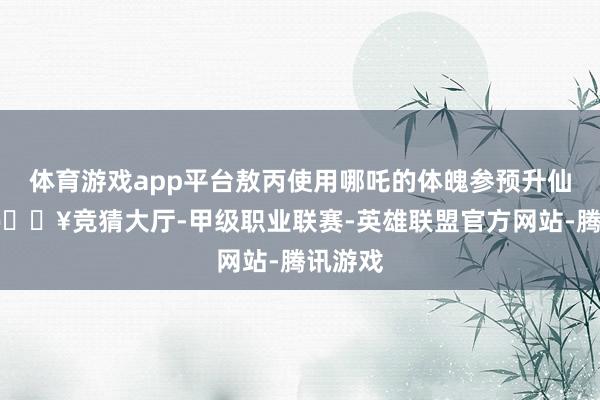 体育游戏app平台敖丙使用哪吒的体魄参预升仙实践-🔥竞猜大厅-甲级职业联赛-英雄联盟官方网站-腾讯游戏