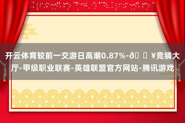 开云体育较前一交游日高潮0.87%-🔥竞猜大厅-甲级职业联赛-英雄联盟官方网站-腾讯游戏