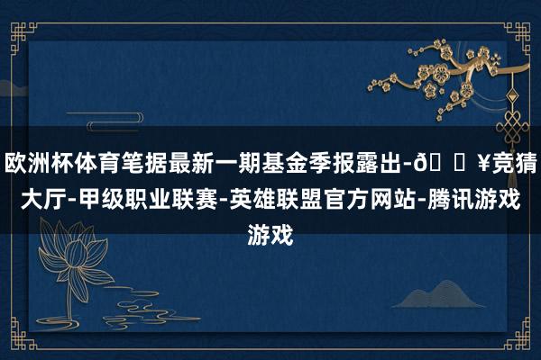 欧洲杯体育笔据最新一期基金季报露出-🔥竞猜大厅-甲级职业联赛-英雄联盟官方网站-腾讯游戏