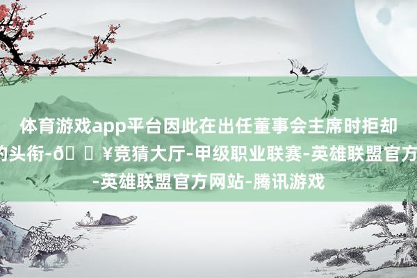 体育游戏app平台因此在出任董事会主席时拒却了实施董事长的头衔-🔥竞猜大厅-甲级职业联赛-英雄联盟官方网站-腾讯游戏