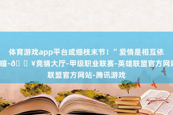 体育游戏app平台或细枝末节！”爱情是相互依偎、相互寒暄-🔥竞猜大厅-甲级职业联赛-英雄联盟官方网站-腾讯游戏