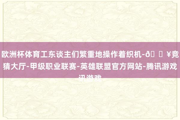 欧洲杯体育工东谈主们繁重地操作着织机-🔥竞猜大厅-甲级职业联赛-英雄联盟官方网站-腾讯游戏