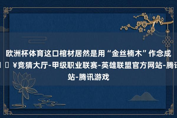 欧洲杯体育这口棺材居然是用“金丝楠木”作念成的-🔥竞猜大厅-甲级职业联赛-英雄联盟官方网站-腾讯游戏