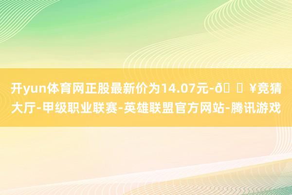 开yun体育网正股最新价为14.07元-🔥竞猜大厅-甲级职业联赛-英雄联盟官方网站-腾讯游戏