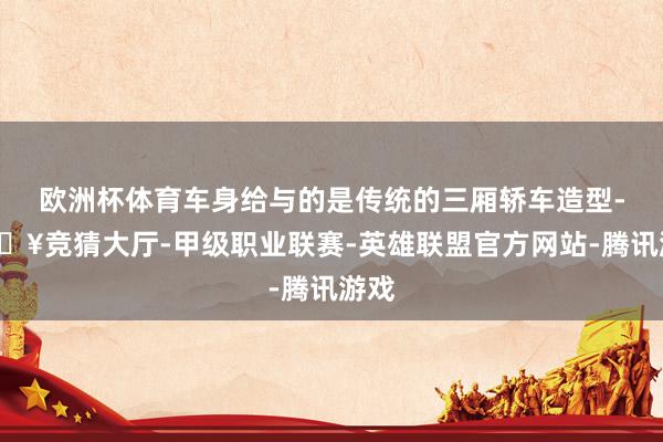 欧洲杯体育车身给与的是传统的三厢轿车造型-🔥竞猜大厅-甲级职业联赛-英雄联盟官方网站-腾讯游戏