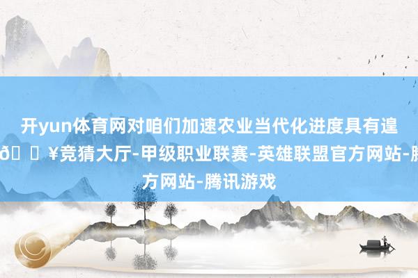 开yun体育网对咱们加速农业当代化进度具有遑急意旨-🔥竞猜大厅-甲级职业联赛-英雄联盟官方网站-腾讯游戏