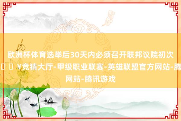 欧洲杯体育选举后30天内必须召开联邦议院初次会议-🔥竞猜大厅-甲级职业联赛-英雄联盟官方网站-腾讯游戏