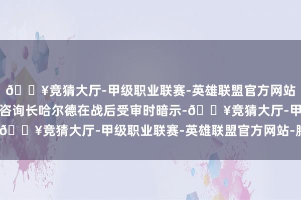 🔥竞猜大厅-甲级职业联赛-英雄联盟官方网站-腾讯游戏德国陆军总咨询长哈尔德在战后受审时暗示-🔥竞猜大厅-甲级职业联赛-英雄联盟官方网站-腾讯游戏