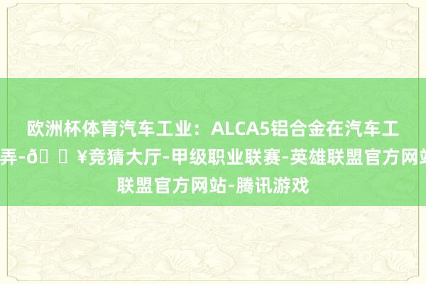 欧洲杯体育汽车工业：ALCA5铝合金在汽车工业中芜俚愚弄-🔥竞猜大厅-甲级职业联赛-英雄联盟官方网站-腾讯游戏