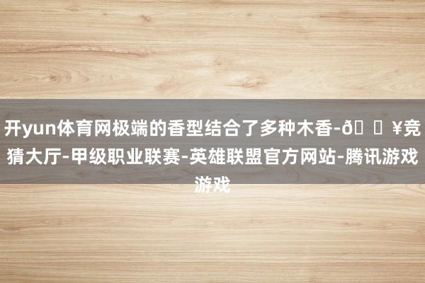 开yun体育网极端的香型结合了多种木香-🔥竞猜大厅-甲级职业联赛-英雄联盟官方网站-腾讯游戏