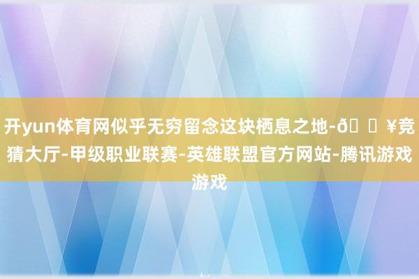 开yun体育网似乎无穷留念这块栖息之地-🔥竞猜大厅-甲级职业联赛-英雄联盟官方网站-腾讯游戏