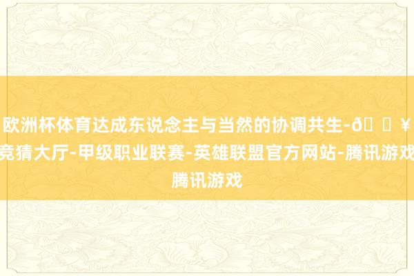 欧洲杯体育达成东说念主与当然的协调共生-🔥竞猜大厅-甲级职业联赛-英雄联盟官方网站-腾讯游戏