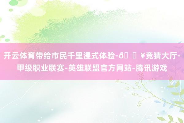 开云体育带给市民千里浸式体验-🔥竞猜大厅-甲级职业联赛-英雄联盟官方网站-腾讯游戏