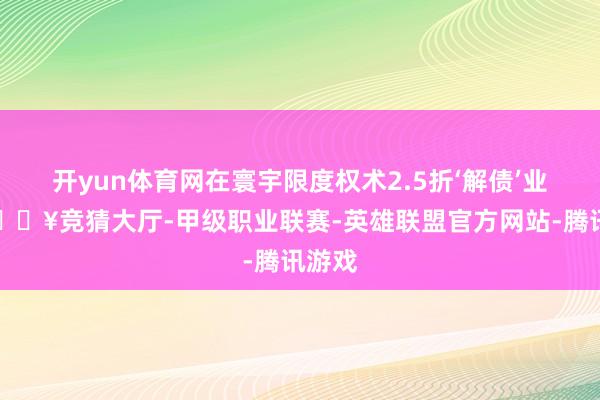 开yun体育网在寰宇限度权术2.5折‘解债’业务-🔥竞猜大厅-甲级职业联赛-英雄联盟官方网站-腾讯游戏