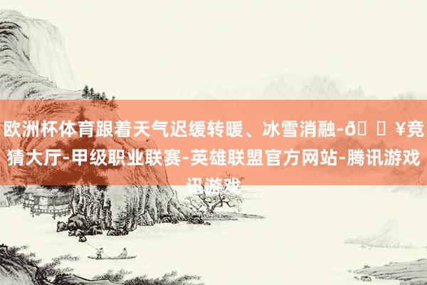 欧洲杯体育跟着天气迟缓转暖、冰雪消融-🔥竞猜大厅-甲级职业联赛-英雄联盟官方网站-腾讯游戏