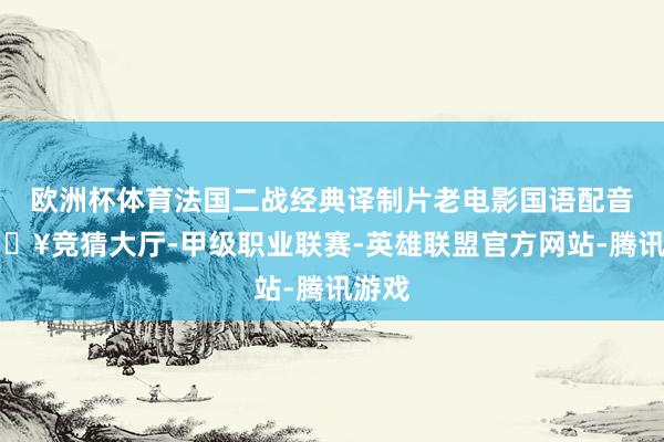 欧洲杯体育法国二战经典译制片老电影国语配音-🔥竞猜大厅-甲级职业联赛-英雄联盟官方网站-腾讯游戏